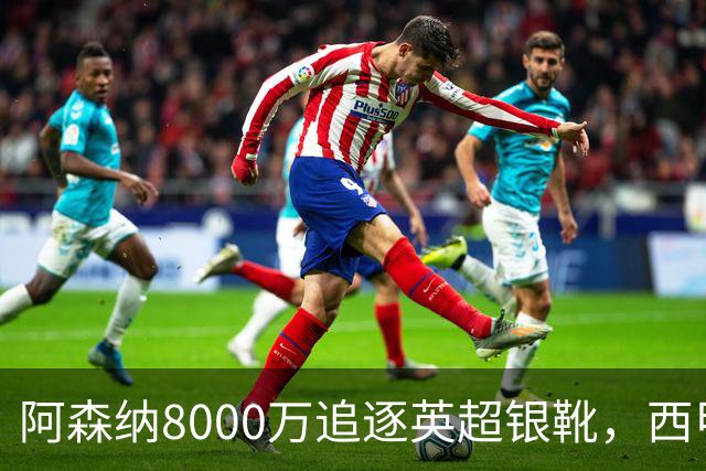 阿森纳8000万追逐英超银靴，西甲魔翼或将加盟，皇马询价因卡皮耶